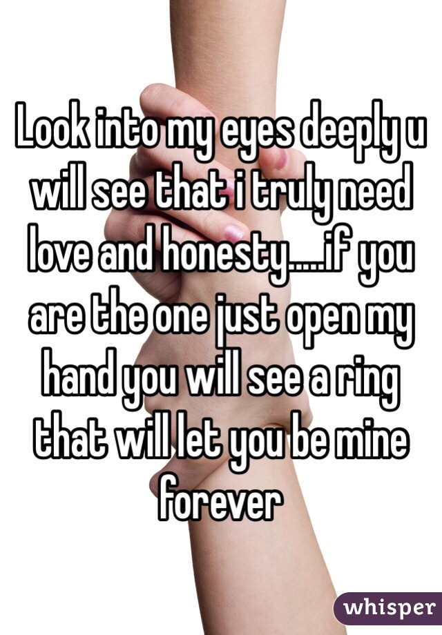 Look into my eyes deeply u will see that i truly need love and honesty.....if you are the one just open my hand you will see a ring that will let you be mine forever