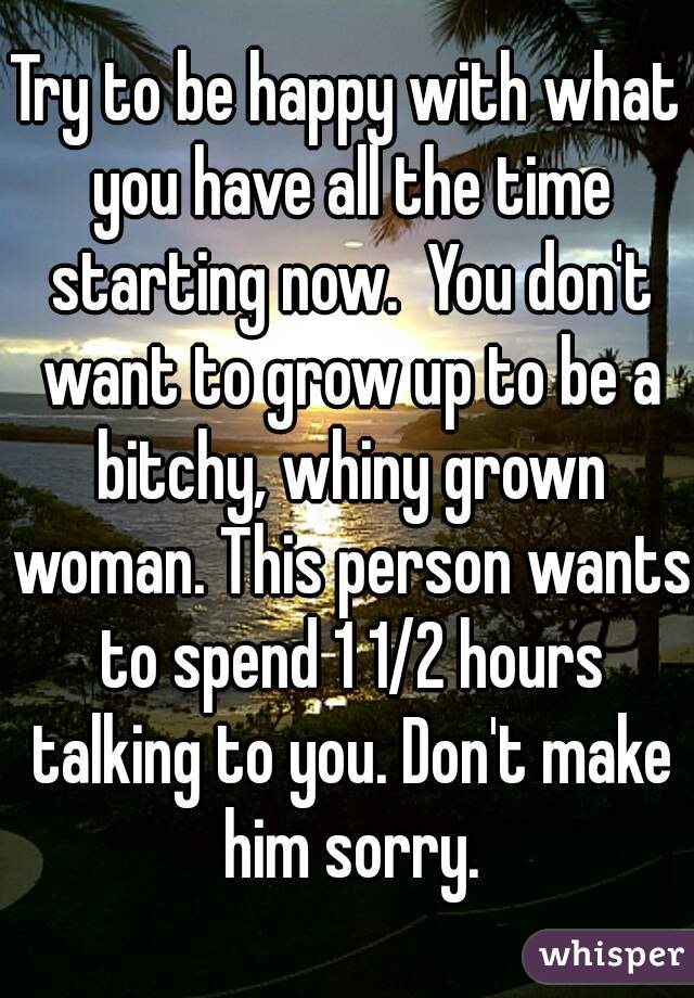 Try to be happy with what you have all the time starting now.  You don't want to grow up to be a bitchy, whiny grown woman. This person wants to spend 1 1/2 hours talking to you. Don't make him sorry.