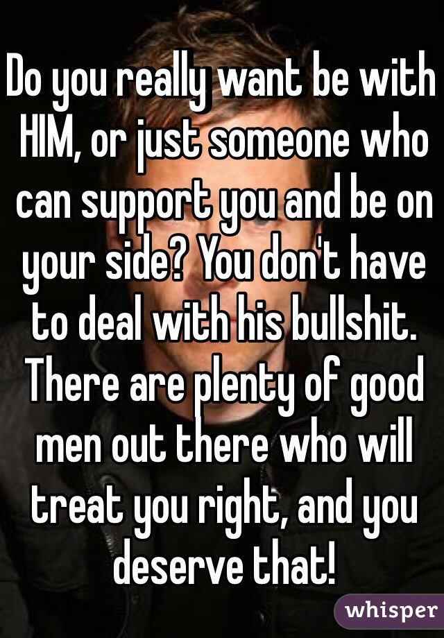 Do you really want be with HIM, or just someone who can support you and be on your side? You don't have to deal with his bullshit. There are plenty of good men out there who will treat you right, and you deserve that!