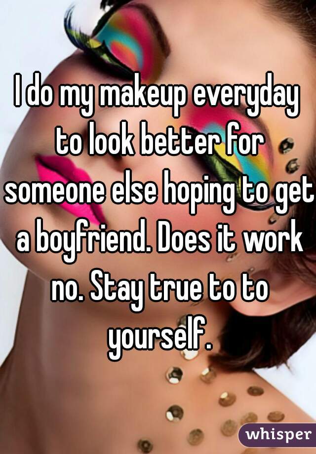 I do my makeup everyday to look better for someone else hoping to get a boyfriend. Does it work no. Stay true to to yourself.