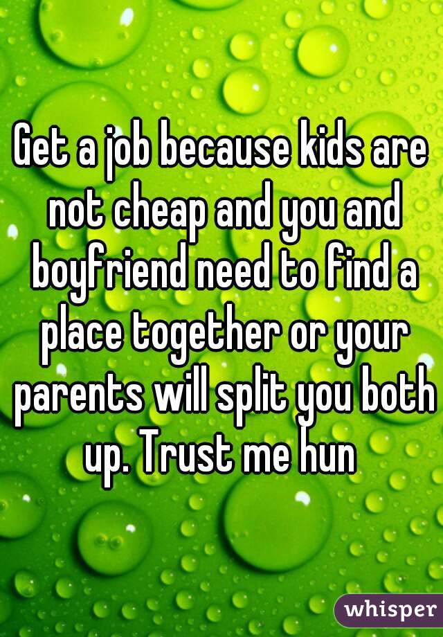 Get a job because kids are not cheap and you and boyfriend need to find a place together or your parents will split you both up. Trust me hun 