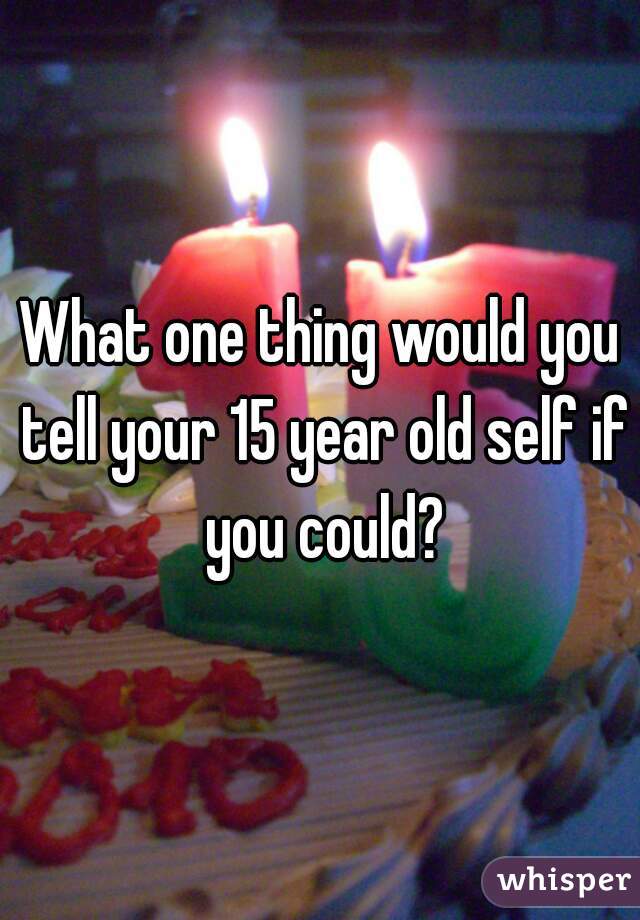 What one thing would you tell your 15 year old self if you could?