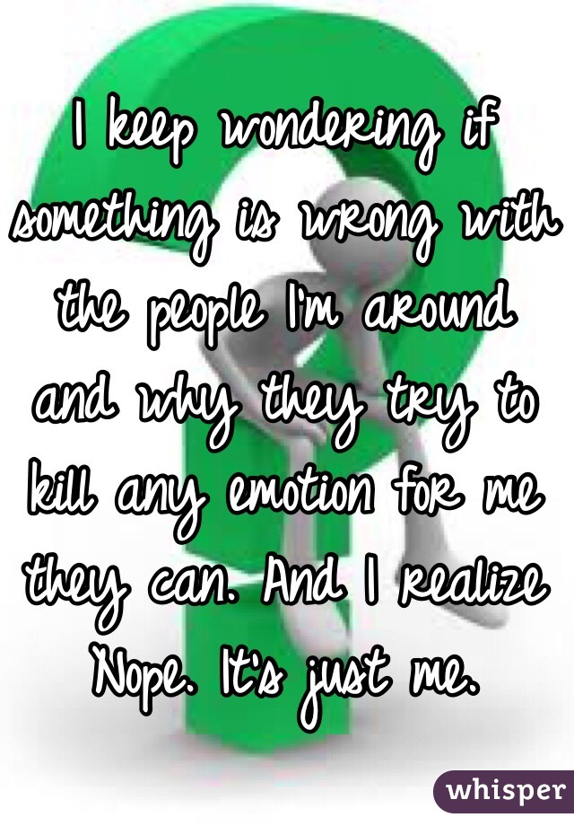 I keep wondering if something is wrong with the people I'm around and why they try to kill any emotion for me they can. And I realize Nope. It's just me. 