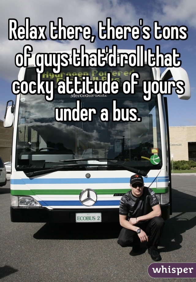 Relax there, there's tons of guys that'd roll that cocky attitude of yours under a bus.