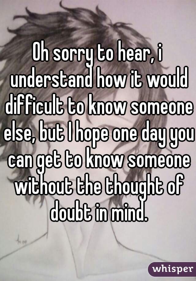 Oh sorry to hear, i understand how it would difficult to know someone else, but I hope one day you can get to know someone without the thought of doubt in mind.