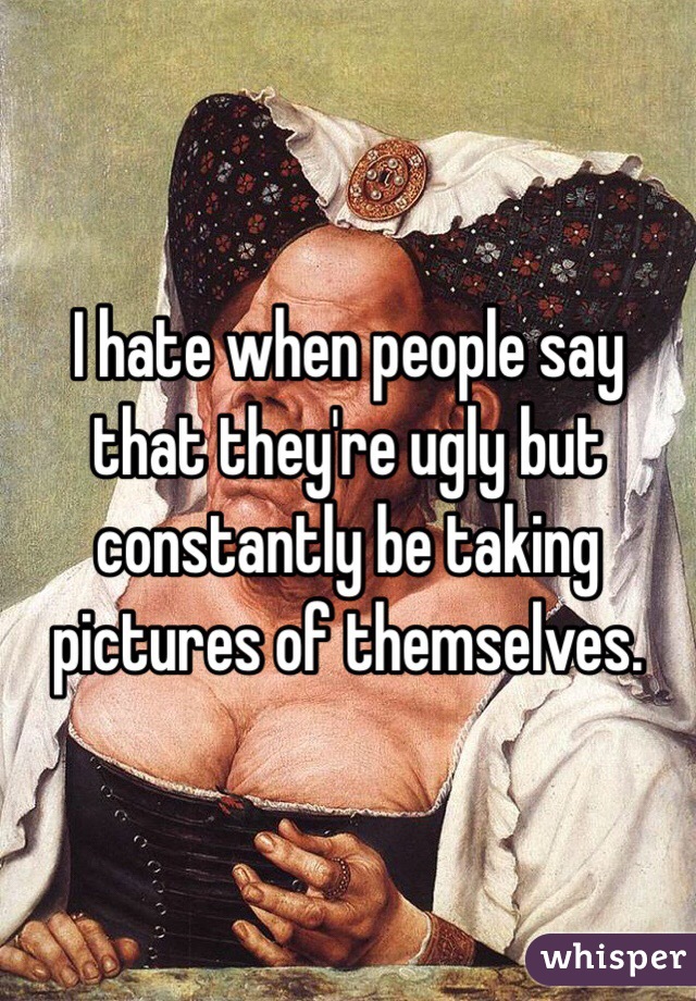 I hate when people say that they're ugly but constantly be taking pictures of themselves.