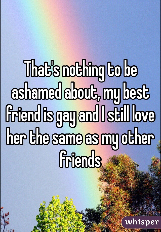 That's nothing to be ashamed about, my best friend is gay and I still love her the same as my other friends 