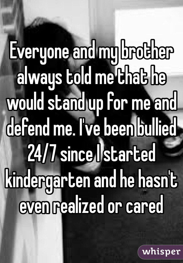 Everyone and my brother always told me that he would stand up for me and defend me. I've been bullied 24/7 since I started kindergarten and he hasn't even realized or cared 