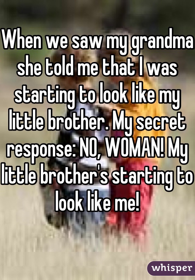 When we saw my grandma she told me that I was starting to look like my little brother. My secret response: NO, WOMAN! My little brother's starting to look like me!