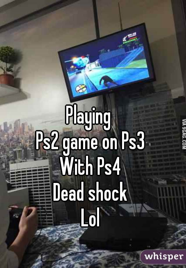 Playing 
Ps2 game on Ps3
With Ps4
Dead shock
Lol