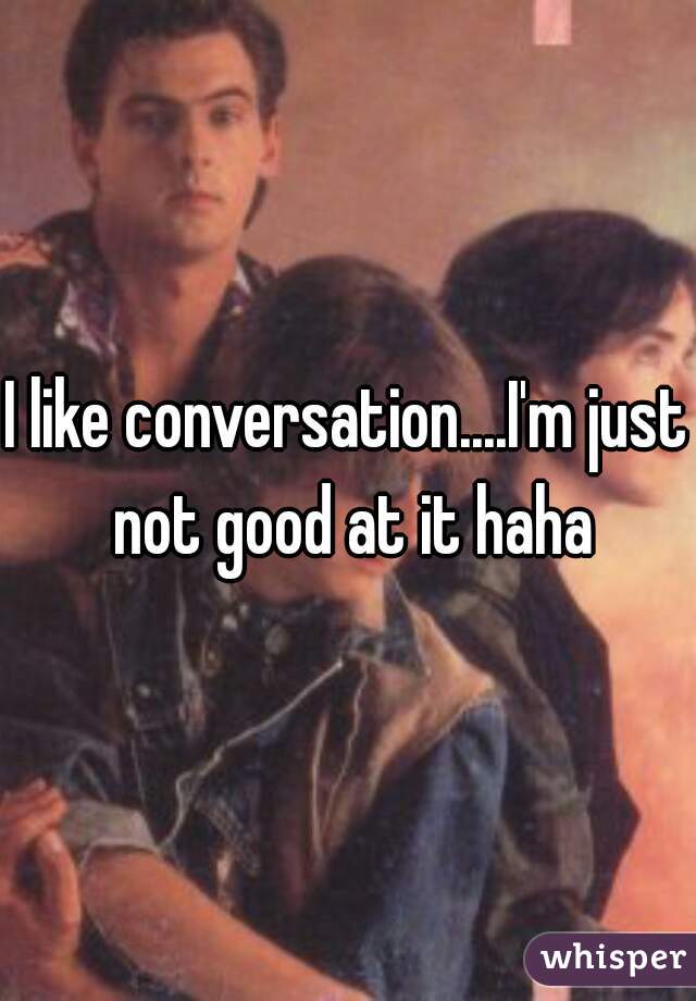 I like conversation....I'm just not good at it haha