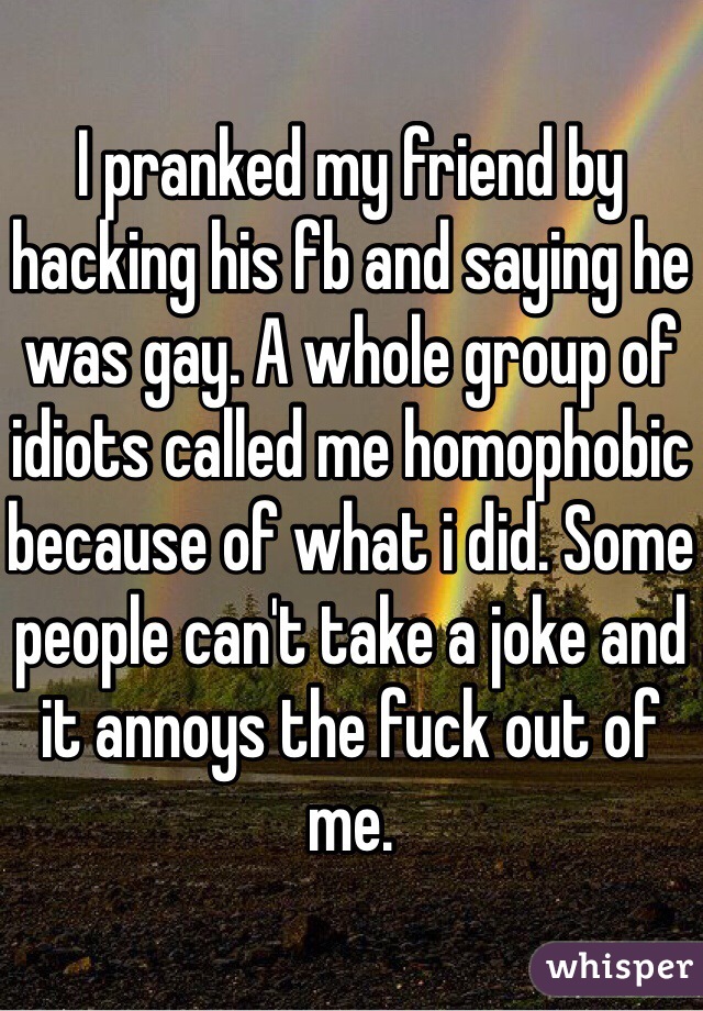 I pranked my friend by hacking his fb and saying he was gay. A whole group of idiots called me homophobic because of what i did. Some people can't take a joke and it annoys the fuck out of me.