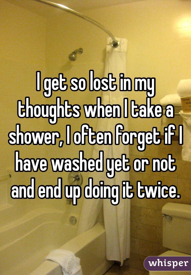 I get so lost in my thoughts when I take a shower, I often forget if I have washed yet or not and end up doing it twice.