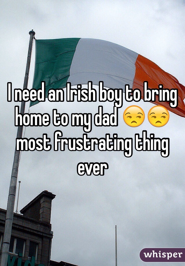 I need an Irish boy to bring home to my dad 😒😒 most frustrating thing ever 