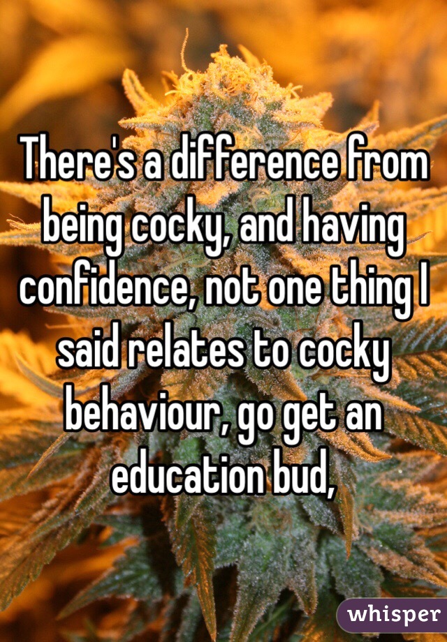 There's a difference from being cocky, and having confidence, not one thing I said relates to cocky behaviour, go get an education bud, 