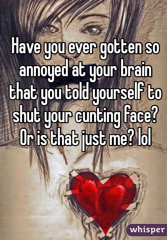 Have you ever gotten so annoyed at your brain that you told yourself to shut your cunting face?  Or is that just me? lol