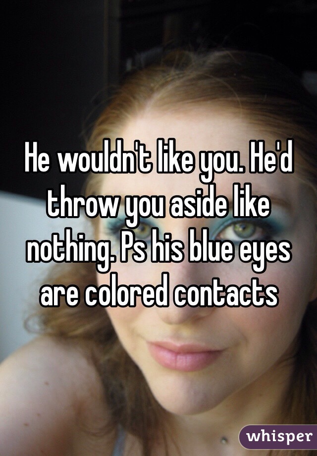 He wouldn't like you. He'd throw you aside like nothing. Ps his blue eyes are colored contacts