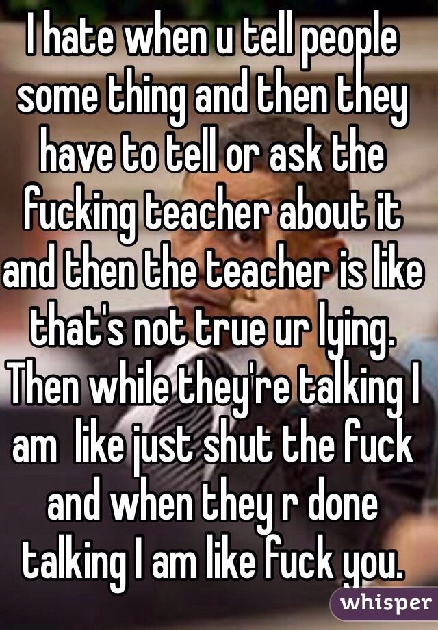 I hate when u tell people some thing and then they have to tell or ask the fucking teacher about it  and then the teacher is like that's not true ur lying. Then while they're talking I am  like just shut the fuck and when they r done talking I am like fuck you. 