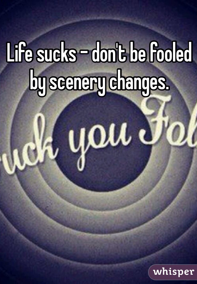 Life sucks - don't be fooled by scenery changes.