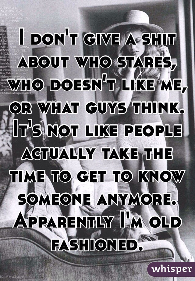 I don't give a shit about who stares, who doesn't like me, or what guys think. It's not like people actually take the time to get to know someone anymore. Apparently I'm old fashioned.