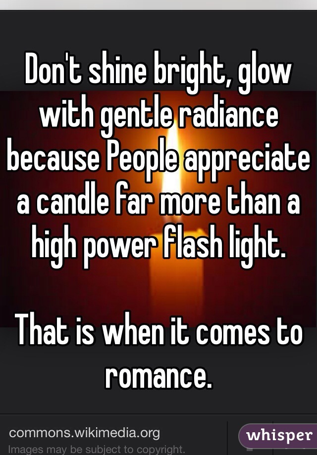 Don't shine bright, glow with gentle radiance because People appreciate a candle far more than a high power flash light. 

That is when it comes to romance.