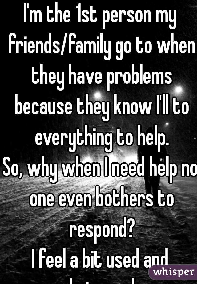 I'm the 1st person my friends/family go to when they have problems because they know I'll to everything to help.
So, why when I need help no one even bothers to respond?
I feel a bit used and betrayed