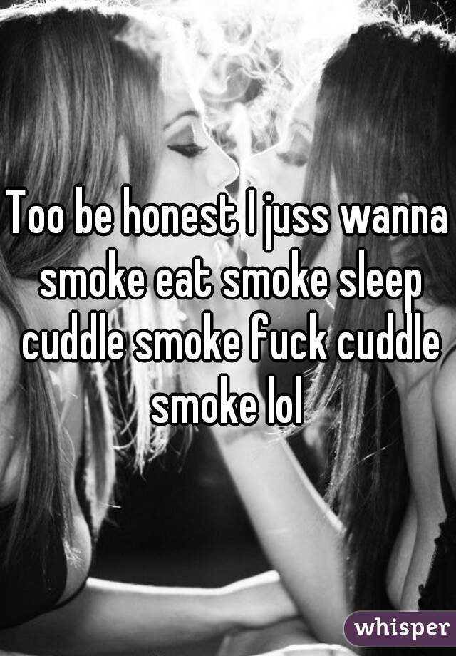 Too be honest I juss wanna smoke eat smoke sleep cuddle smoke fuck cuddle smoke lol 