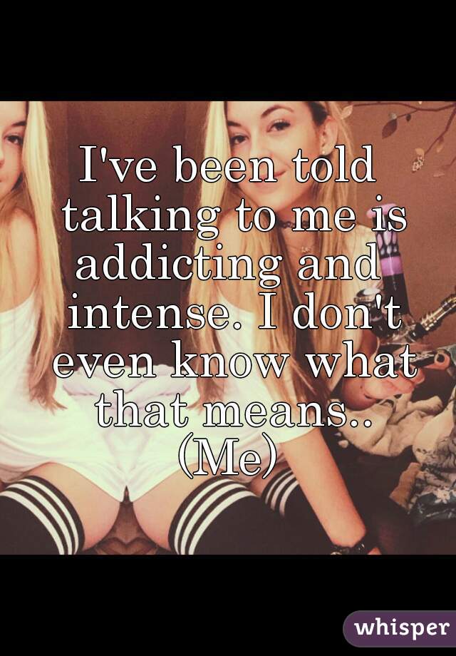 I've been told talking to me is addicting and  intense. I don't even know what that means..
(Me)