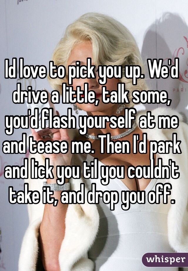 Id love to pick you up. We'd drive a little, talk some, you'd flash yourself at me and tease me. Then I'd park and lick you til you couldn't take it, and drop you off. 