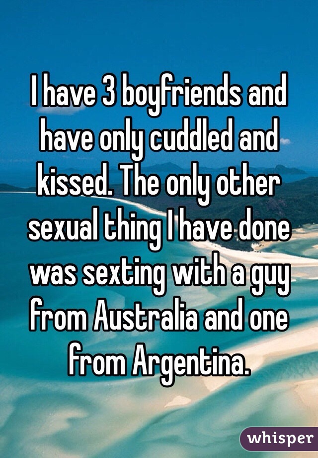 I have 3 boyfriends and have only cuddled and kissed. The only other sexual thing I have done was sexting with a guy from Australia and one from Argentina.