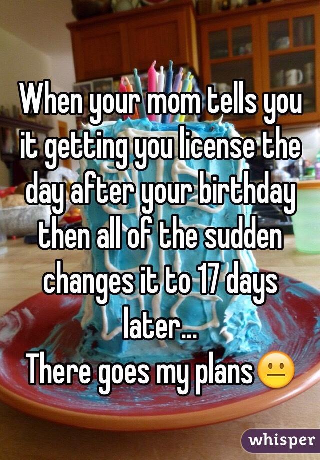 When your mom tells you it getting you license the day after your birthday then all of the sudden changes it to 17 days later...
There goes my plans😐