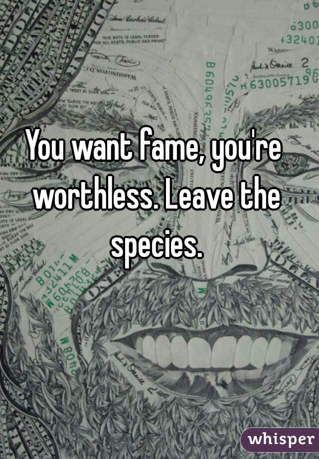 You want fame, you're worthless. Leave the species.