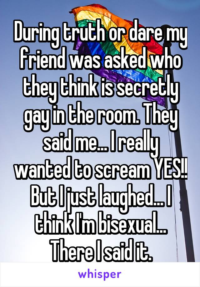 During truth or dare my friend was asked who they think is secretly gay in the room. They said me... I really wanted to scream YES!! But I just laughed... I think I'm bisexual... There I said it.