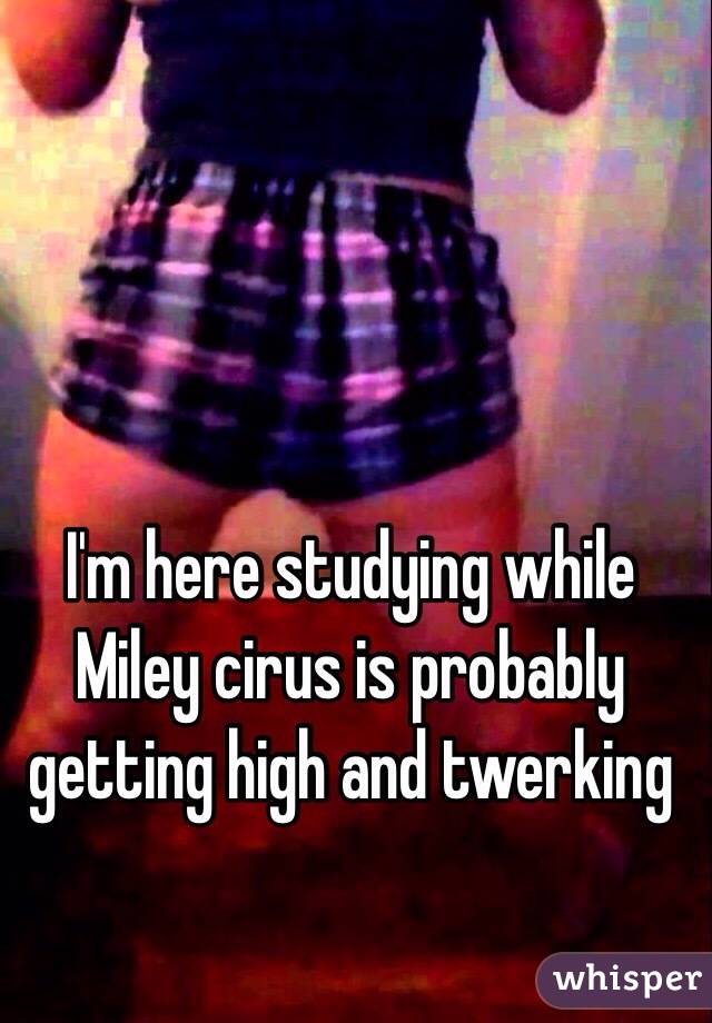 I'm here studying while Miley cirus is probably getting high and twerking 