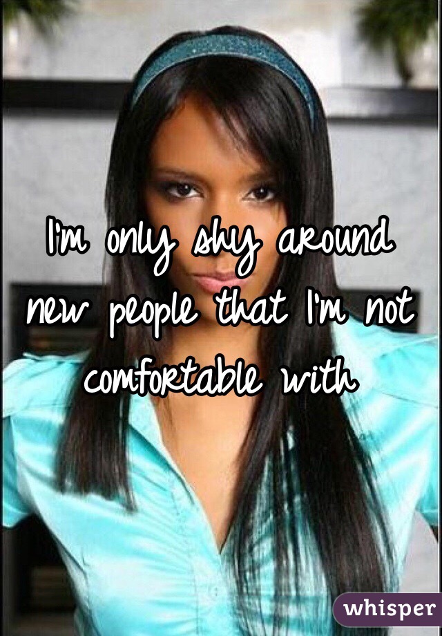  I'm only shy around new people that I'm not comfortable with