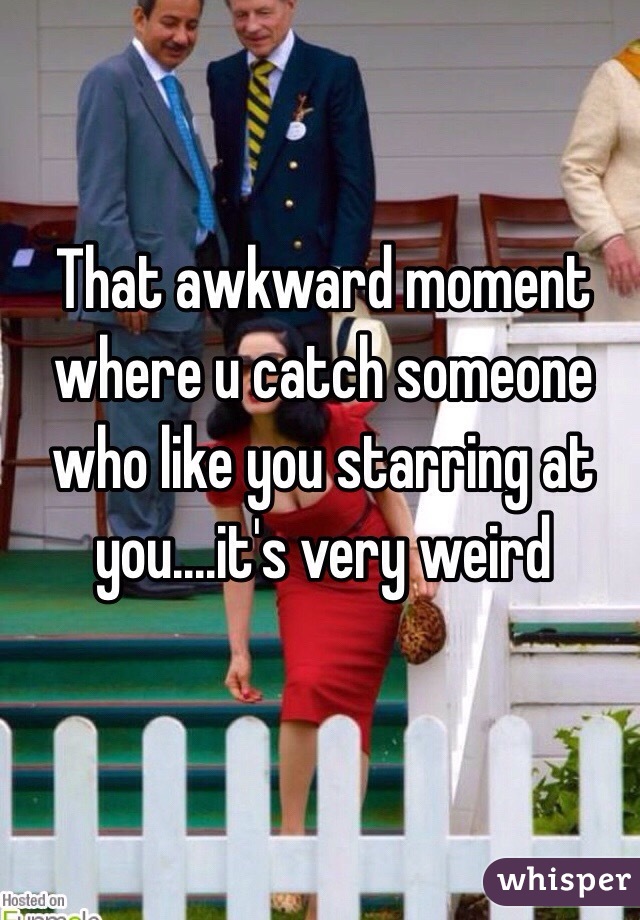 That awkward moment where u catch someone who like you starring at you....it's very weird 