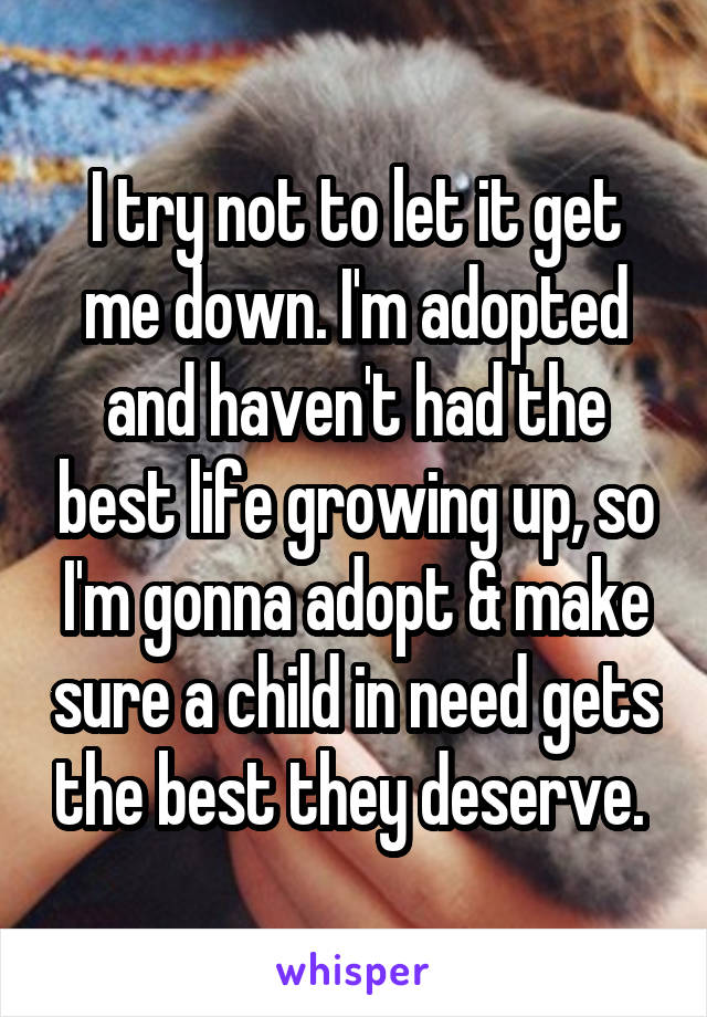I try not to let it get me down. I'm adopted and haven't had the best life growing up, so I'm gonna adopt & make sure a child in need gets the best they deserve. 