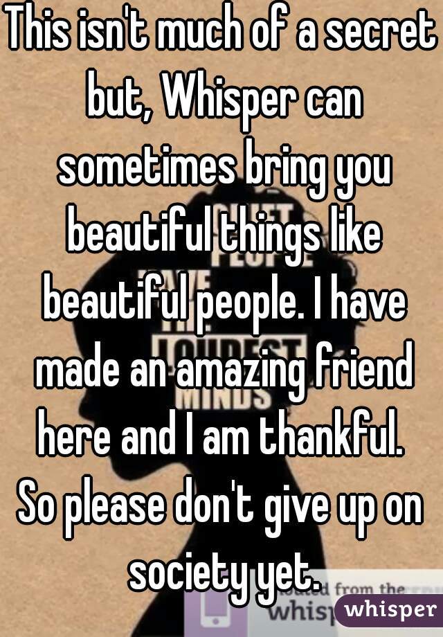 This isn't much of a secret but, Whisper can sometimes bring you beautiful things like beautiful people. I have made an amazing friend here and I am thankful. 
So please don't give up on society yet.