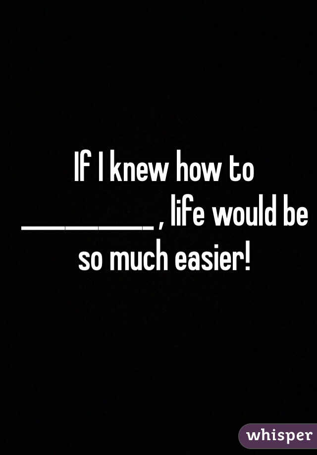 If I knew how to ____________ , life would be so much easier!