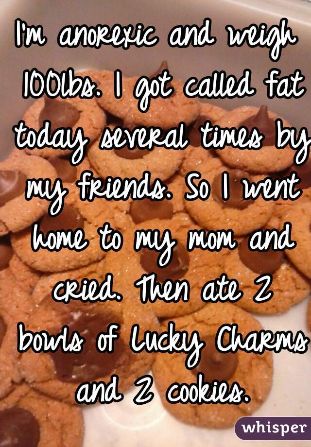 I'm anorexic and weigh 100lbs. I got called fat today several times by my friends. So I went home to my mom and cried. Then ate 2 bowls of Lucky Charms and 2 cookies.