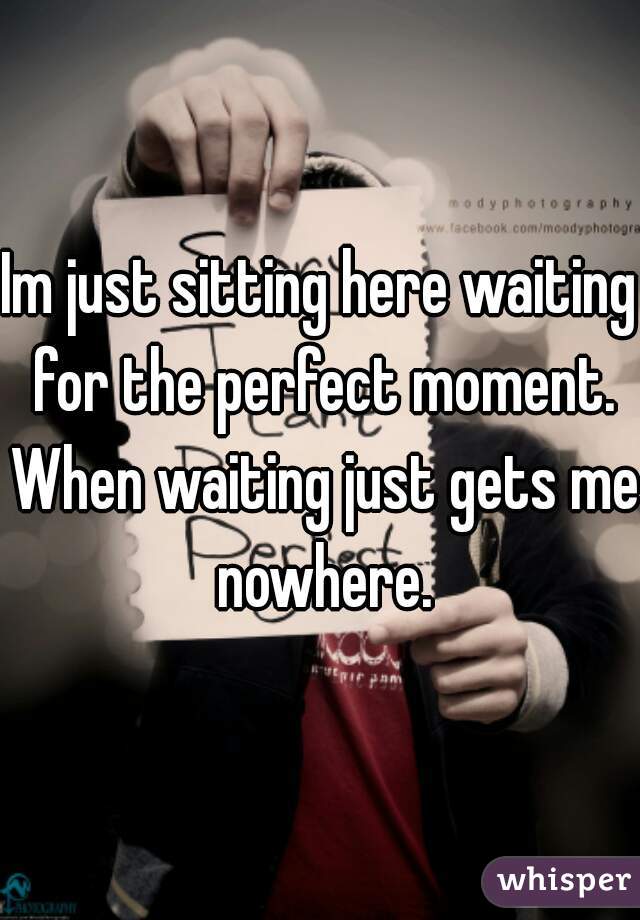 Im just sitting here waiting for the perfect moment. When waiting just gets me nowhere.