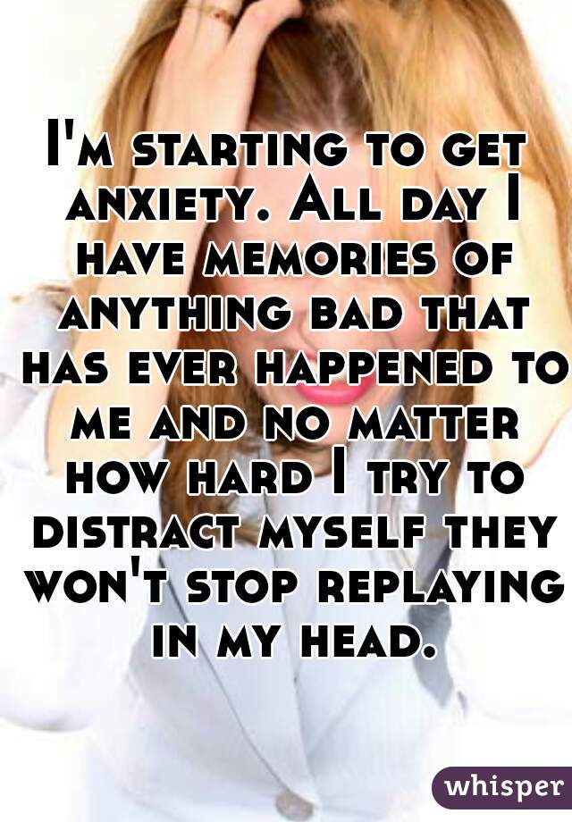 I'm starting to get anxiety. All day I have memories of anything bad that has ever happened to me and no matter how hard I try to distract myself they won't stop replaying in my head.