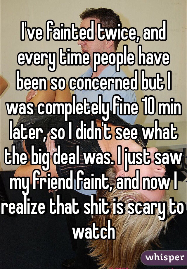 I've fainted twice, and every time people have been so concerned but I was completely fine 10 min later, so I didn't see what the big deal was. I just saw my friend faint, and now I realize that shit is scary to watch