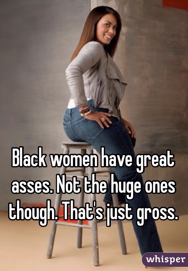 Black women have great asses. Not the huge ones though. That's just gross. 