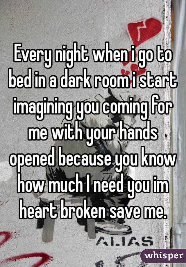 Every night when i go to bed in a dark room i start imagining you coming for me with your hands opened because you know how much I need you im heart broken save me.