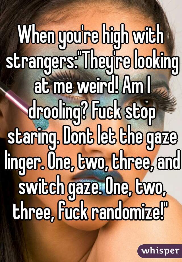 When you're high with strangers:"They're looking at me weird! Am I drooling? Fuck stop staring. Dont let the gaze linger. One, two, three, and switch gaze. One, two, three, fuck randomize!" 