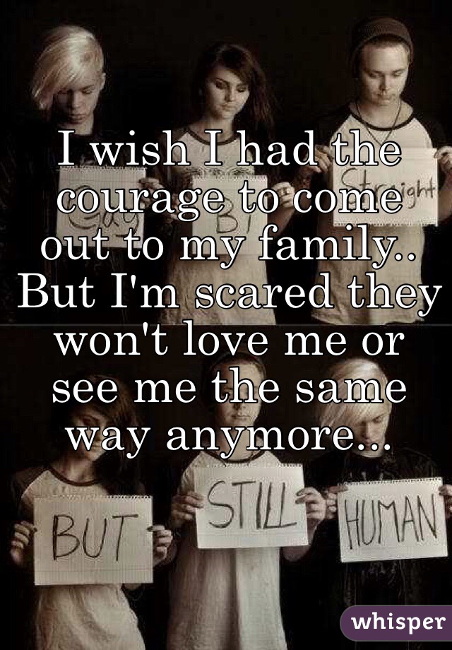 I wish I had the courage to come out to my family.. But I'm scared they won't love me or see me the same way anymore...