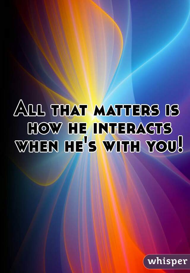 All that matters is how he interacts when he's with you!