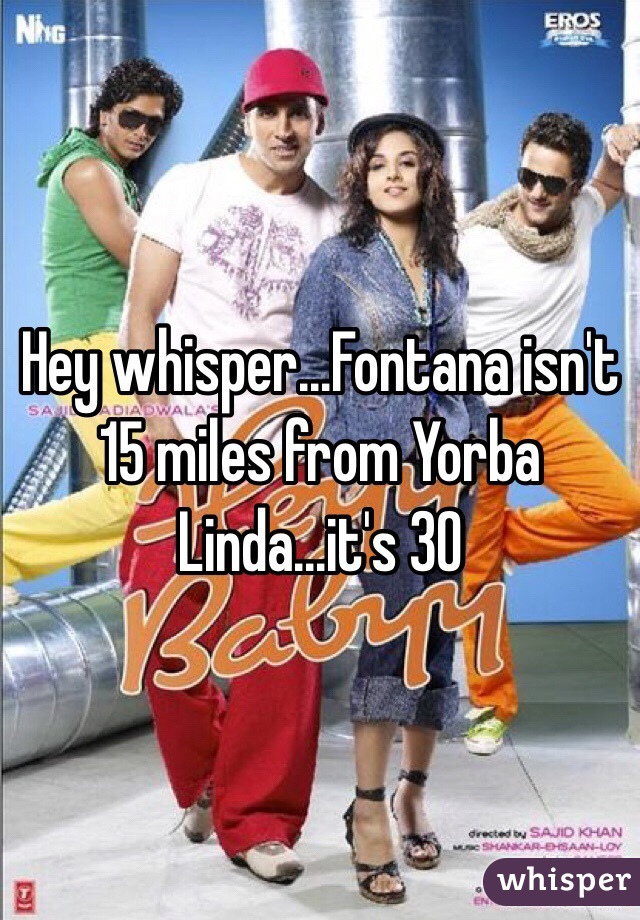 Hey whisper...Fontana isn't 15 miles from Yorba Linda...it's 30