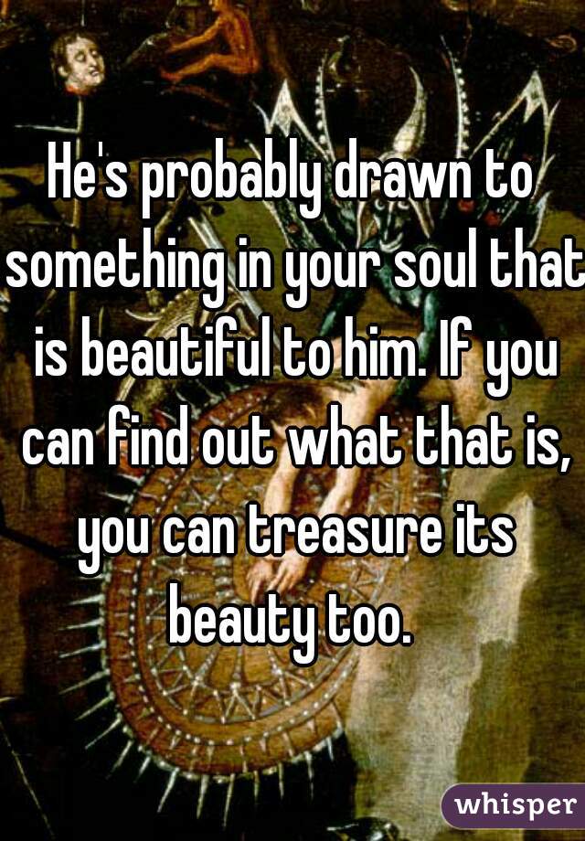 He's probably drawn to something in your soul that is beautiful to him. If you can find out what that is, you can treasure its beauty too. 